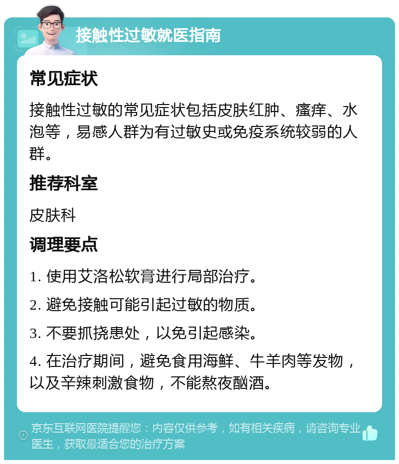 接触性过敏就医指南 常见症状 接触性过敏的常见症状包括皮肤红肿、瘙痒、水泡等，易感人群为有过敏史或免疫系统较弱的人群。 推荐科室 皮肤科 调理要点 1. 使用艾洛松软膏进行局部治疗。 2. 避免接触可能引起过敏的物质。 3. 不要抓挠患处，以免引起感染。 4. 在治疗期间，避免食用海鲜、牛羊肉等发物，以及辛辣刺激食物，不能熬夜酗酒。