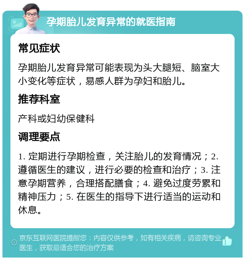 孕期胎儿发育异常的就医指南 常见症状 孕期胎儿发育异常可能表现为头大腿短、脑室大小变化等症状，易感人群为孕妇和胎儿。 推荐科室 产科或妇幼保健科 调理要点 1. 定期进行孕期检查，关注胎儿的发育情况；2. 遵循医生的建议，进行必要的检查和治疗；3. 注意孕期营养，合理搭配膳食；4. 避免过度劳累和精神压力；5. 在医生的指导下进行适当的运动和休息。