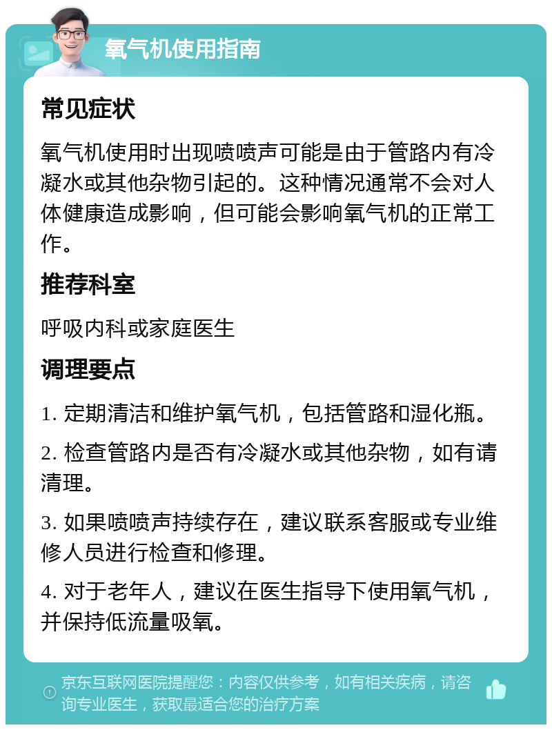 氧气机使用指南 常见症状 氧气机使用时出现喷喷声可能是由于管路内有冷凝水或其他杂物引起的。这种情况通常不会对人体健康造成影响，但可能会影响氧气机的正常工作。 推荐科室 呼吸内科或家庭医生 调理要点 1. 定期清洁和维护氧气机，包括管路和湿化瓶。 2. 检查管路内是否有冷凝水或其他杂物，如有请清理。 3. 如果喷喷声持续存在，建议联系客服或专业维修人员进行检查和修理。 4. 对于老年人，建议在医生指导下使用氧气机，并保持低流量吸氧。