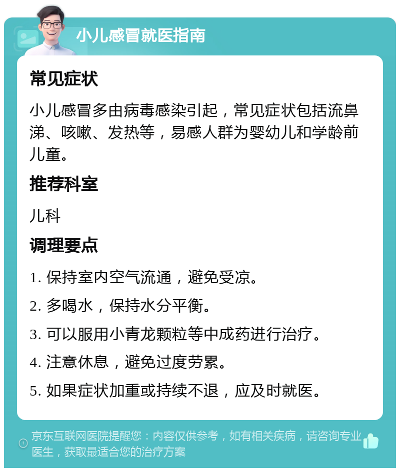 小儿感冒就医指南 常见症状 小儿感冒多由病毒感染引起，常见症状包括流鼻涕、咳嗽、发热等，易感人群为婴幼儿和学龄前儿童。 推荐科室 儿科 调理要点 1. 保持室内空气流通，避免受凉。 2. 多喝水，保持水分平衡。 3. 可以服用小青龙颗粒等中成药进行治疗。 4. 注意休息，避免过度劳累。 5. 如果症状加重或持续不退，应及时就医。