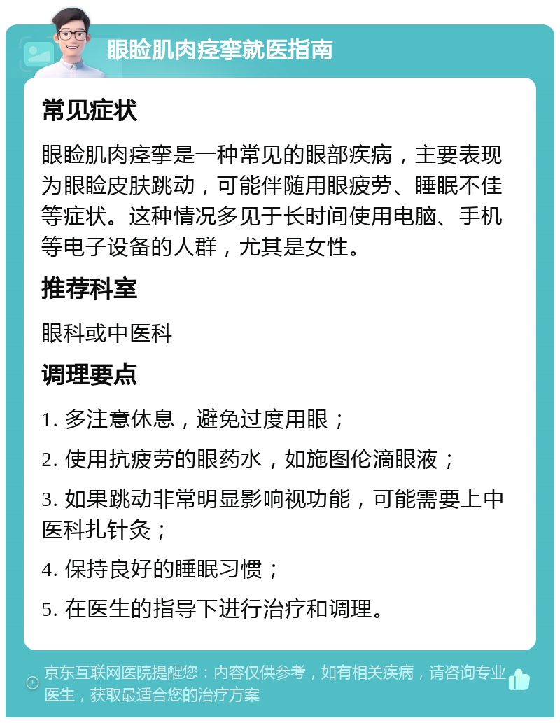 眼睑肌肉痉挛就医指南 常见症状 眼睑肌肉痉挛是一种常见的眼部疾病，主要表现为眼睑皮肤跳动，可能伴随用眼疲劳、睡眠不佳等症状。这种情况多见于长时间使用电脑、手机等电子设备的人群，尤其是女性。 推荐科室 眼科或中医科 调理要点 1. 多注意休息，避免过度用眼； 2. 使用抗疲劳的眼药水，如施图伦滴眼液； 3. 如果跳动非常明显影响视功能，可能需要上中医科扎针灸； 4. 保持良好的睡眠习惯； 5. 在医生的指导下进行治疗和调理。