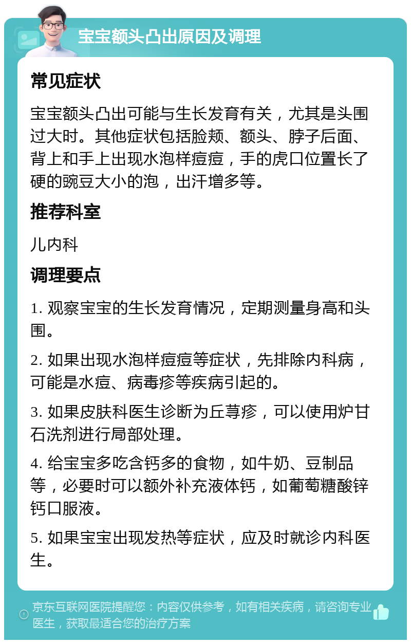 宝宝额头凸出原因及调理 常见症状 宝宝额头凸出可能与生长发育有关，尤其是头围过大时。其他症状包括脸颊、额头、脖子后面、背上和手上出现水泡样痘痘，手的虎口位置长了硬的豌豆大小的泡，出汗增多等。 推荐科室 儿内科 调理要点 1. 观察宝宝的生长发育情况，定期测量身高和头围。 2. 如果出现水泡样痘痘等症状，先排除内科病，可能是水痘、病毒疹等疾病引起的。 3. 如果皮肤科医生诊断为丘荨疹，可以使用炉甘石洗剂进行局部处理。 4. 给宝宝多吃含钙多的食物，如牛奶、豆制品等，必要时可以额外补充液体钙，如葡萄糖酸锌钙口服液。 5. 如果宝宝出现发热等症状，应及时就诊内科医生。