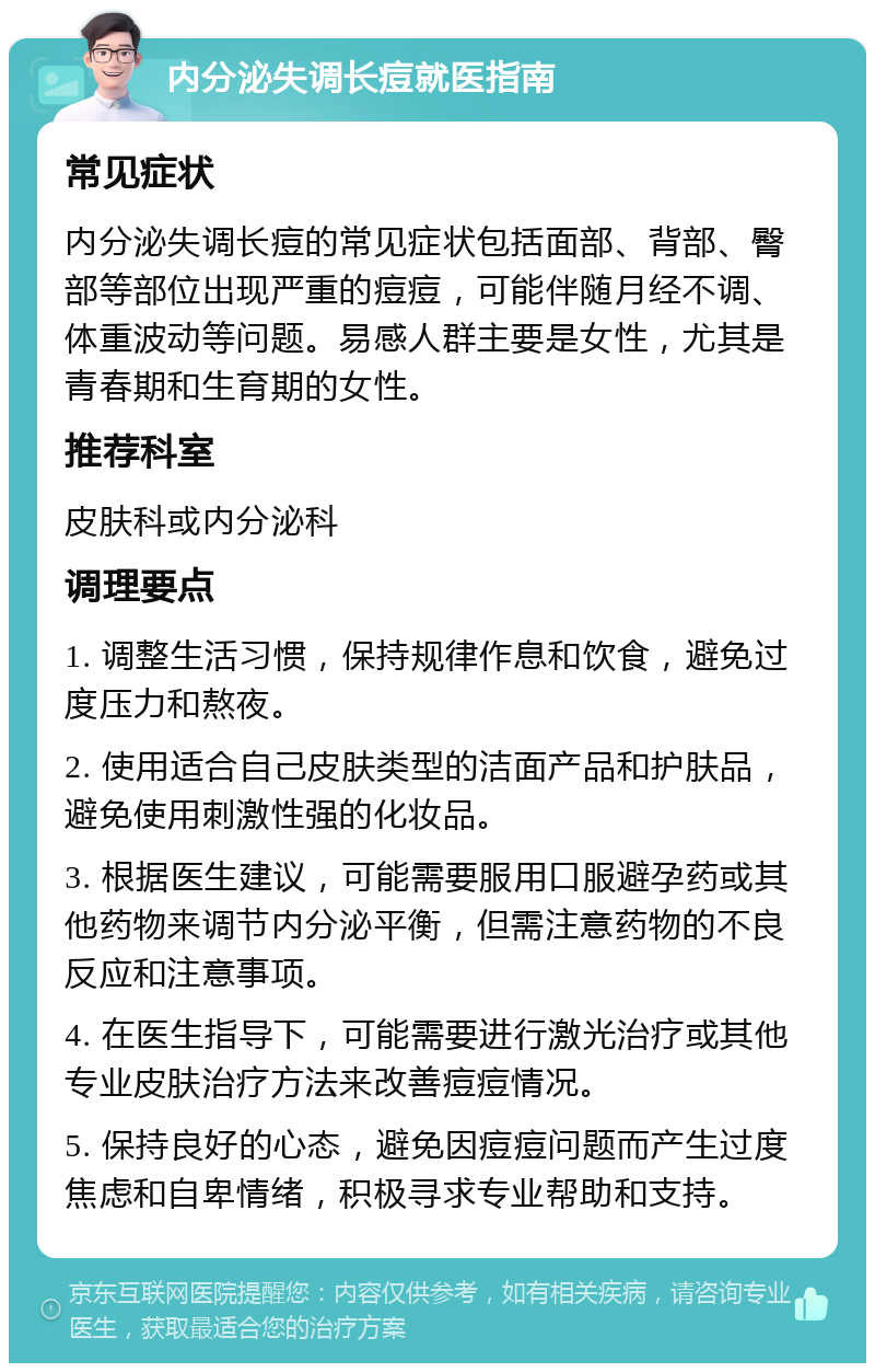 内分泌失调长痘就医指南 常见症状 内分泌失调长痘的常见症状包括面部、背部、臀部等部位出现严重的痘痘，可能伴随月经不调、体重波动等问题。易感人群主要是女性，尤其是青春期和生育期的女性。 推荐科室 皮肤科或内分泌科 调理要点 1. 调整生活习惯，保持规律作息和饮食，避免过度压力和熬夜。 2. 使用适合自己皮肤类型的洁面产品和护肤品，避免使用刺激性强的化妆品。 3. 根据医生建议，可能需要服用口服避孕药或其他药物来调节内分泌平衡，但需注意药物的不良反应和注意事项。 4. 在医生指导下，可能需要进行激光治疗或其他专业皮肤治疗方法来改善痘痘情况。 5. 保持良好的心态，避免因痘痘问题而产生过度焦虑和自卑情绪，积极寻求专业帮助和支持。