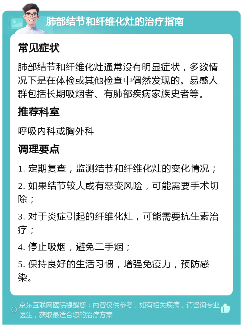 肺部结节和纤维化灶的治疗指南 常见症状 肺部结节和纤维化灶通常没有明显症状，多数情况下是在体检或其他检查中偶然发现的。易感人群包括长期吸烟者、有肺部疾病家族史者等。 推荐科室 呼吸内科或胸外科 调理要点 1. 定期复查，监测结节和纤维化灶的变化情况； 2. 如果结节较大或有恶变风险，可能需要手术切除； 3. 对于炎症引起的纤维化灶，可能需要抗生素治疗； 4. 停止吸烟，避免二手烟； 5. 保持良好的生活习惯，增强免疫力，预防感染。