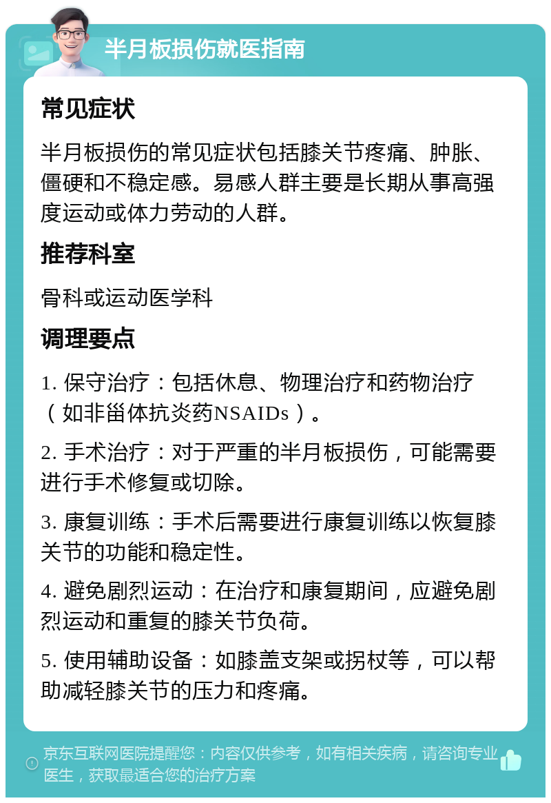 半月板损伤就医指南 常见症状 半月板损伤的常见症状包括膝关节疼痛、肿胀、僵硬和不稳定感。易感人群主要是长期从事高强度运动或体力劳动的人群。 推荐科室 骨科或运动医学科 调理要点 1. 保守治疗：包括休息、物理治疗和药物治疗（如非甾体抗炎药NSAIDs）。 2. 手术治疗：对于严重的半月板损伤，可能需要进行手术修复或切除。 3. 康复训练：手术后需要进行康复训练以恢复膝关节的功能和稳定性。 4. 避免剧烈运动：在治疗和康复期间，应避免剧烈运动和重复的膝关节负荷。 5. 使用辅助设备：如膝盖支架或拐杖等，可以帮助减轻膝关节的压力和疼痛。