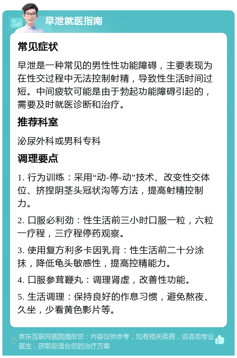 早泄就医指南 常见症状 早泄是一种常见的男性性功能障碍，主要表现为在性交过程中无法控制射精，导致性生活时间过短。中间疲软可能是由于勃起功能障碍引起的，需要及时就医诊断和治疗。 推荐科室 泌尿外科或男科专科 调理要点 1. 行为训练：采用“动-停-动”技术、改变性交体位、挤捏阴茎头冠状沟等方法，提高射精控制力。 2. 口服必利劲：性生活前三小时口服一粒，六粒一疗程，三疗程停药观察。 3. 使用复方利多卡因乳膏：性生活前二十分涂抹，降低龟头敏感性，提高控精能力。 4. 口服参茸鞭丸：调理肾虚，改善性功能。 5. 生活调理：保持良好的作息习惯，避免熬夜、久坐，少看黄色影片等。