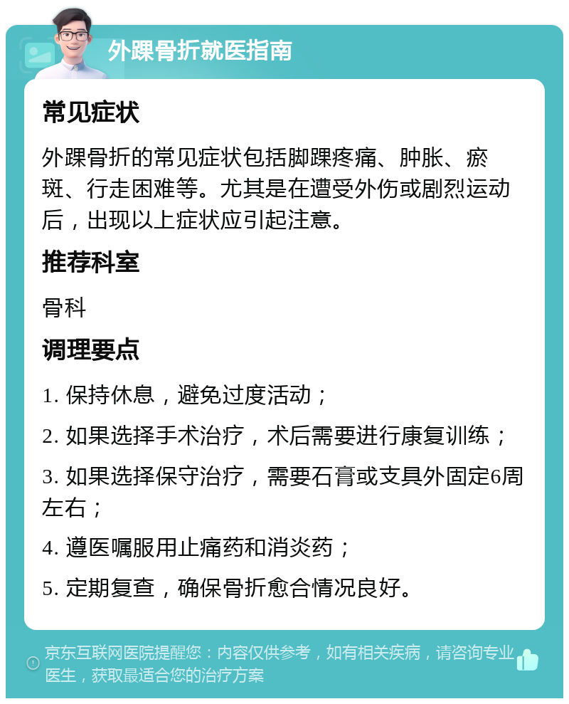 外踝骨折就医指南 常见症状 外踝骨折的常见症状包括脚踝疼痛、肿胀、瘀斑、行走困难等。尤其是在遭受外伤或剧烈运动后，出现以上症状应引起注意。 推荐科室 骨科 调理要点 1. 保持休息，避免过度活动； 2. 如果选择手术治疗，术后需要进行康复训练； 3. 如果选择保守治疗，需要石膏或支具外固定6周左右； 4. 遵医嘱服用止痛药和消炎药； 5. 定期复查，确保骨折愈合情况良好。