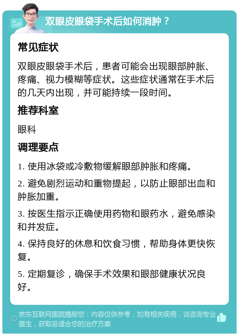 双眼皮眼袋手术后如何消肿？ 常见症状 双眼皮眼袋手术后，患者可能会出现眼部肿胀、疼痛、视力模糊等症状。这些症状通常在手术后的几天内出现，并可能持续一段时间。 推荐科室 眼科 调理要点 1. 使用冰袋或冷敷物缓解眼部肿胀和疼痛。 2. 避免剧烈运动和重物提起，以防止眼部出血和肿胀加重。 3. 按医生指示正确使用药物和眼药水，避免感染和并发症。 4. 保持良好的休息和饮食习惯，帮助身体更快恢复。 5. 定期复诊，确保手术效果和眼部健康状况良好。