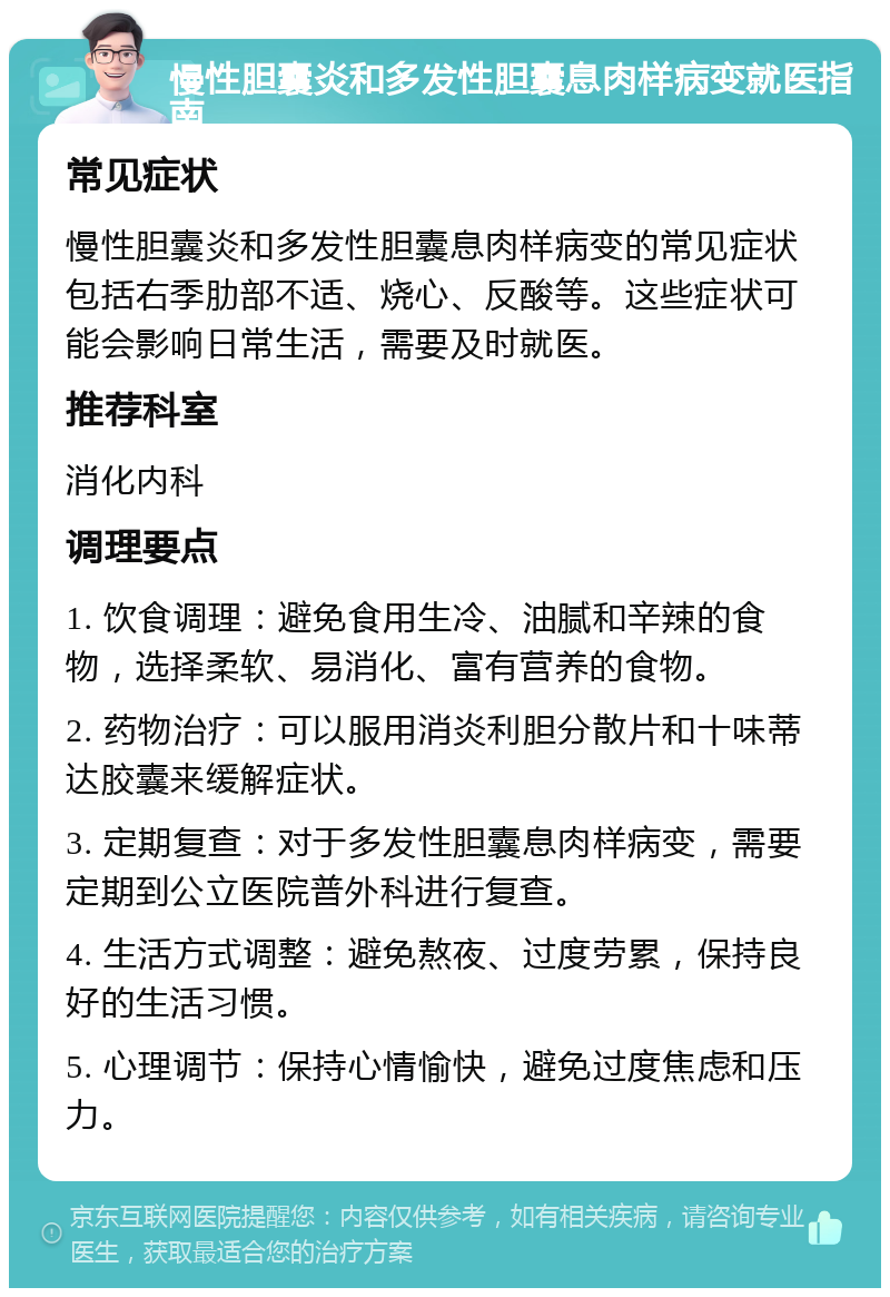 慢性胆囊炎和多发性胆囊息肉样病变就医指南 常见症状 慢性胆囊炎和多发性胆囊息肉样病变的常见症状包括右季肋部不适、烧心、反酸等。这些症状可能会影响日常生活，需要及时就医。 推荐科室 消化内科 调理要点 1. 饮食调理：避免食用生冷、油腻和辛辣的食物，选择柔软、易消化、富有营养的食物。 2. 药物治疗：可以服用消炎利胆分散片和十味蒂达胶囊来缓解症状。 3. 定期复查：对于多发性胆囊息肉样病变，需要定期到公立医院普外科进行复查。 4. 生活方式调整：避免熬夜、过度劳累，保持良好的生活习惯。 5. 心理调节：保持心情愉快，避免过度焦虑和压力。