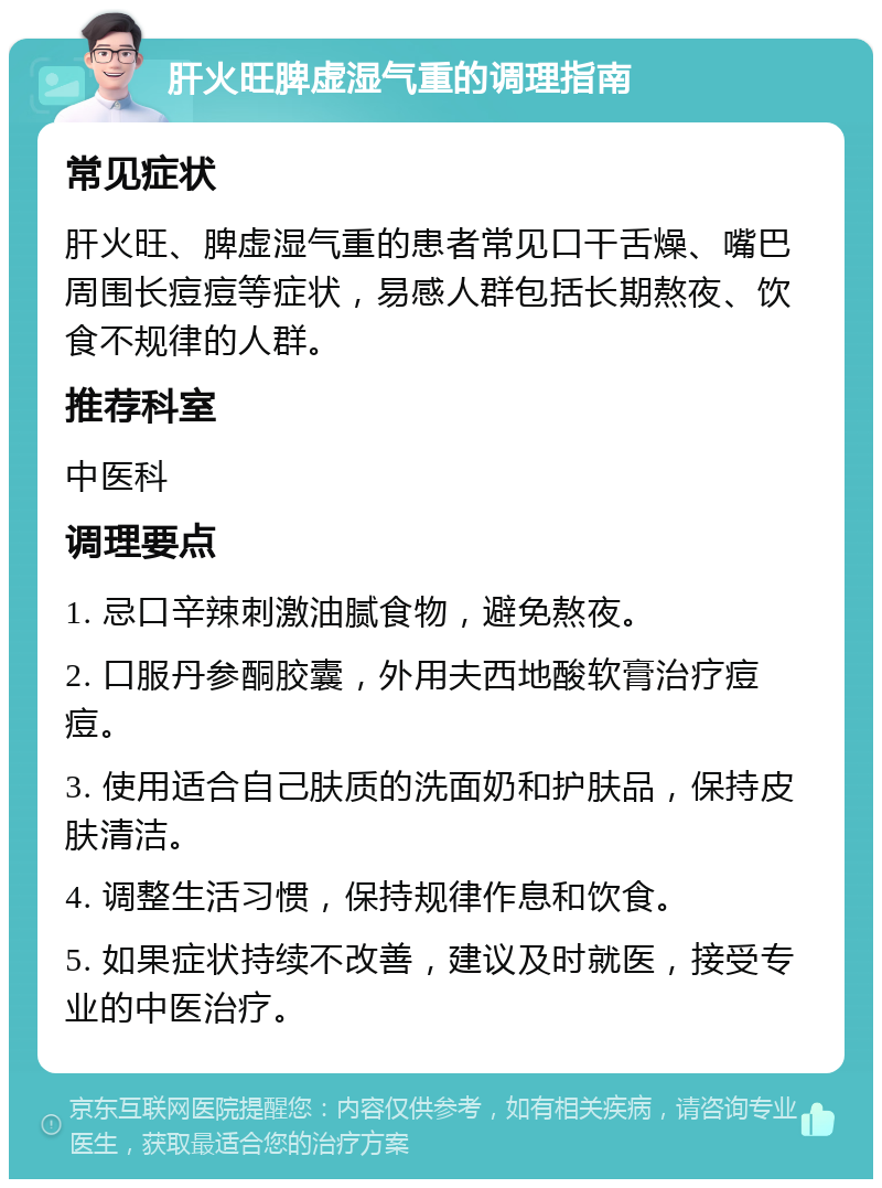 肝火旺脾虚湿气重的调理指南 常见症状 肝火旺、脾虚湿气重的患者常见口干舌燥、嘴巴周围长痘痘等症状，易感人群包括长期熬夜、饮食不规律的人群。 推荐科室 中医科 调理要点 1. 忌口辛辣刺激油腻食物，避免熬夜。 2. 口服丹参酮胶囊，外用夫西地酸软膏治疗痘痘。 3. 使用适合自己肤质的洗面奶和护肤品，保持皮肤清洁。 4. 调整生活习惯，保持规律作息和饮食。 5. 如果症状持续不改善，建议及时就医，接受专业的中医治疗。