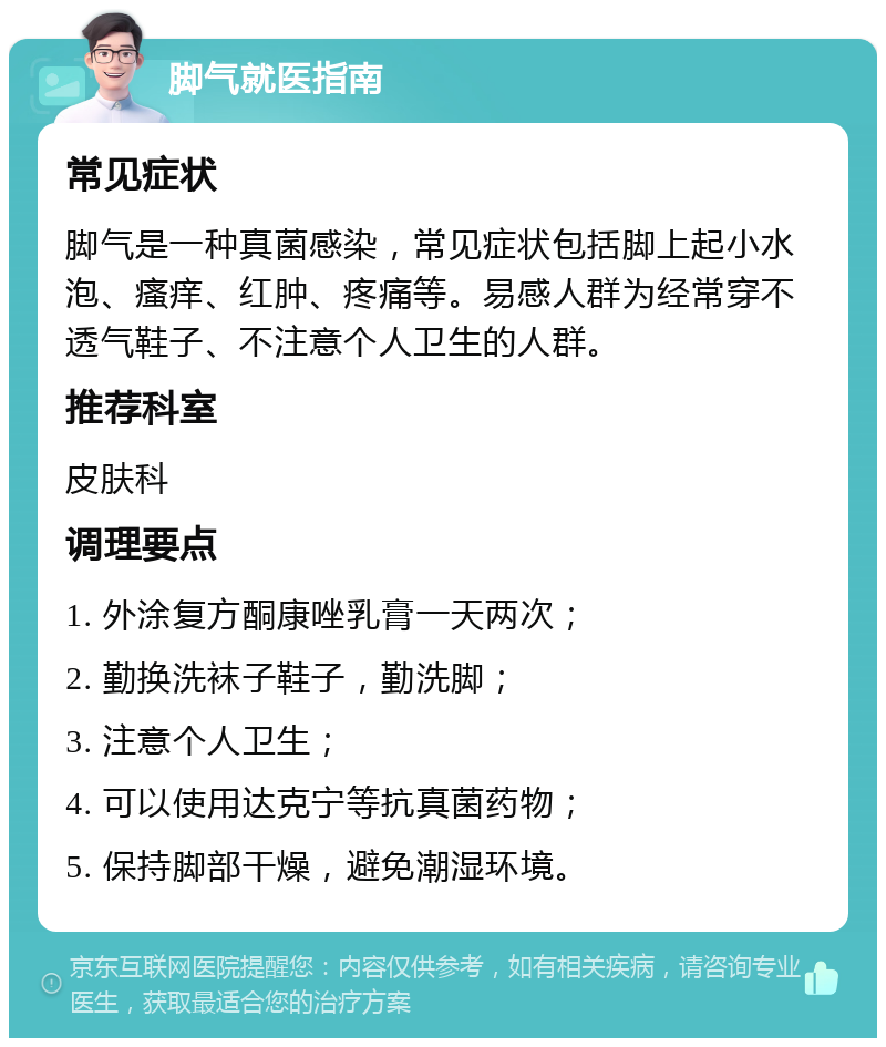 脚气就医指南 常见症状 脚气是一种真菌感染，常见症状包括脚上起小水泡、瘙痒、红肿、疼痛等。易感人群为经常穿不透气鞋子、不注意个人卫生的人群。 推荐科室 皮肤科 调理要点 1. 外涂复方酮康唑乳膏一天两次； 2. 勤换洗袜子鞋子，勤洗脚； 3. 注意个人卫生； 4. 可以使用达克宁等抗真菌药物； 5. 保持脚部干燥，避免潮湿环境。