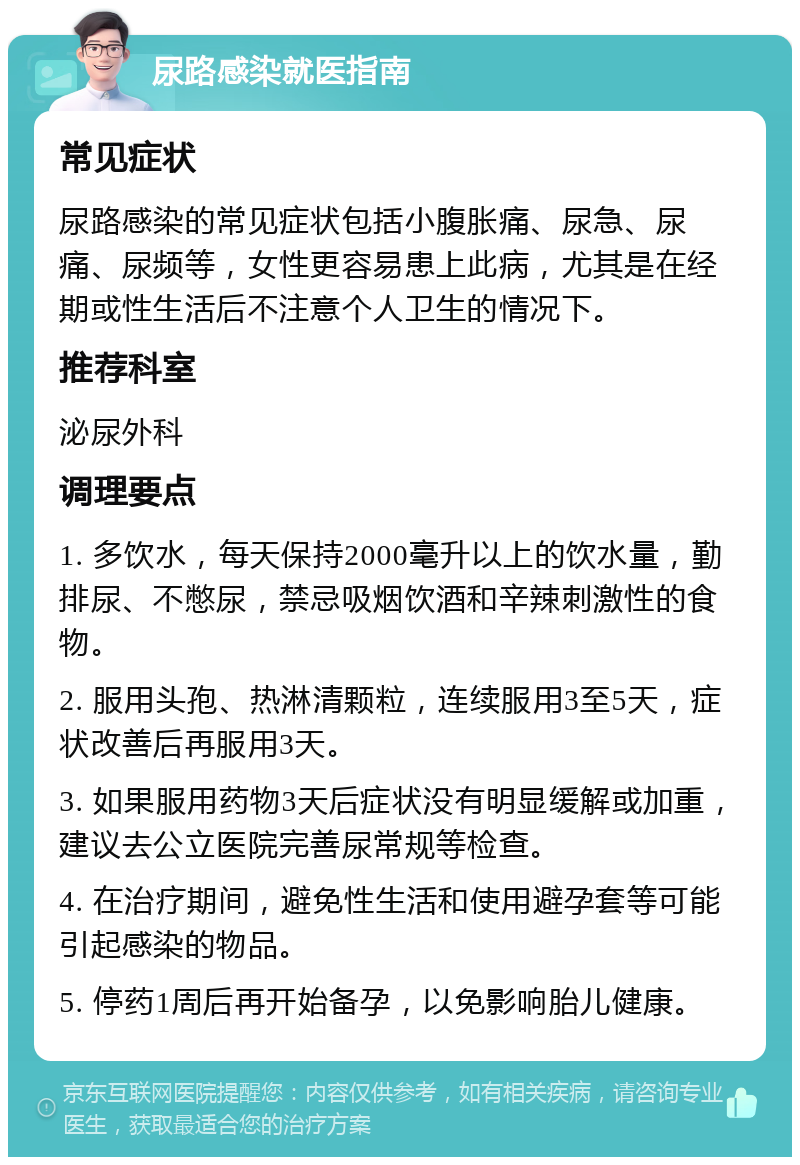 尿路感染就医指南 常见症状 尿路感染的常见症状包括小腹胀痛、尿急、尿痛、尿频等，女性更容易患上此病，尤其是在经期或性生活后不注意个人卫生的情况下。 推荐科室 泌尿外科 调理要点 1. 多饮水，每天保持2000毫升以上的饮水量，勤排尿、不憋尿，禁忌吸烟饮酒和辛辣刺激性的食物。 2. 服用头孢、热淋清颗粒，连续服用3至5天，症状改善后再服用3天。 3. 如果服用药物3天后症状没有明显缓解或加重，建议去公立医院完善尿常规等检查。 4. 在治疗期间，避免性生活和使用避孕套等可能引起感染的物品。 5. 停药1周后再开始备孕，以免影响胎儿健康。