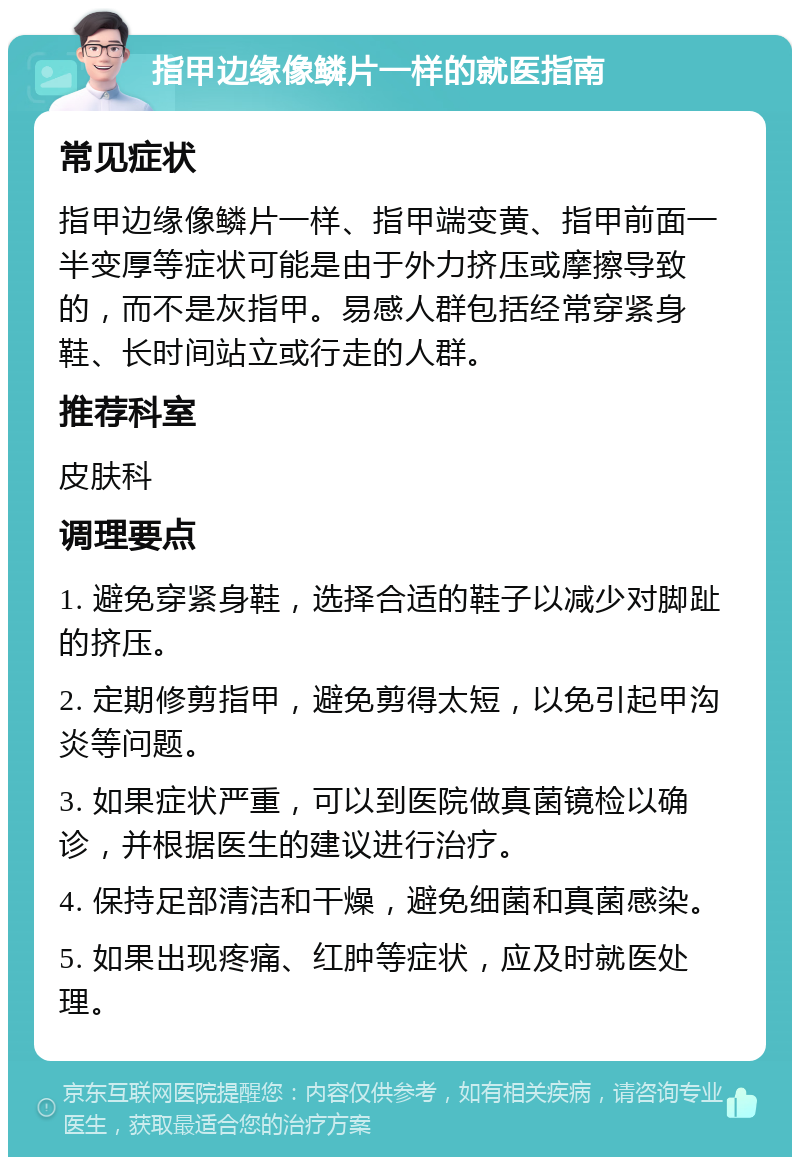 指甲边缘像鳞片一样的就医指南 常见症状 指甲边缘像鳞片一样、指甲端变黄、指甲前面一半变厚等症状可能是由于外力挤压或摩擦导致的，而不是灰指甲。易感人群包括经常穿紧身鞋、长时间站立或行走的人群。 推荐科室 皮肤科 调理要点 1. 避免穿紧身鞋，选择合适的鞋子以减少对脚趾的挤压。 2. 定期修剪指甲，避免剪得太短，以免引起甲沟炎等问题。 3. 如果症状严重，可以到医院做真菌镜检以确诊，并根据医生的建议进行治疗。 4. 保持足部清洁和干燥，避免细菌和真菌感染。 5. 如果出现疼痛、红肿等症状，应及时就医处理。