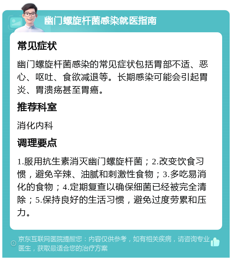 幽门螺旋杆菌感染就医指南 常见症状 幽门螺旋杆菌感染的常见症状包括胃部不适、恶心、呕吐、食欲减退等。长期感染可能会引起胃炎、胃溃疡甚至胃癌。 推荐科室 消化内科 调理要点 1.服用抗生素消灭幽门螺旋杆菌；2.改变饮食习惯，避免辛辣、油腻和刺激性食物；3.多吃易消化的食物；4.定期复查以确保细菌已经被完全清除；5.保持良好的生活习惯，避免过度劳累和压力。