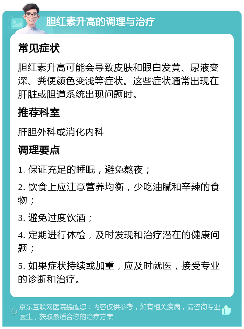 胆红素升高的调理与治疗 常见症状 胆红素升高可能会导致皮肤和眼白发黄、尿液变深、粪便颜色变浅等症状。这些症状通常出现在肝脏或胆道系统出现问题时。 推荐科室 肝胆外科或消化内科 调理要点 1. 保证充足的睡眠，避免熬夜； 2. 饮食上应注意营养均衡，少吃油腻和辛辣的食物； 3. 避免过度饮酒； 4. 定期进行体检，及时发现和治疗潜在的健康问题； 5. 如果症状持续或加重，应及时就医，接受专业的诊断和治疗。