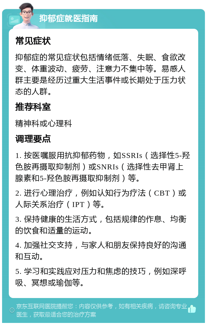 抑郁症就医指南 常见症状 抑郁症的常见症状包括情绪低落、失眠、食欲改变、体重波动、疲劳、注意力不集中等。易感人群主要是经历过重大生活事件或长期处于压力状态的人群。 推荐科室 精神科或心理科 调理要点 1. 按医嘱服用抗抑郁药物，如SSRIs（选择性5-羟色胺再摄取抑制剂）或SNRIs（选择性去甲肾上腺素和5-羟色胺再摄取抑制剂）等。 2. 进行心理治疗，例如认知行为疗法（CBT）或人际关系治疗（IPT）等。 3. 保持健康的生活方式，包括规律的作息、均衡的饮食和适量的运动。 4. 加强社交支持，与家人和朋友保持良好的沟通和互动。 5. 学习和实践应对压力和焦虑的技巧，例如深呼吸、冥想或瑜伽等。