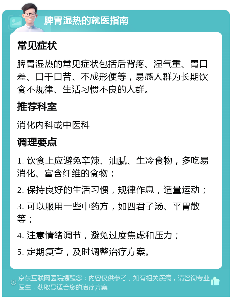 脾胃湿热的就医指南 常见症状 脾胃湿热的常见症状包括后背疼、湿气重、胃口差、口干口苦、不成形便等，易感人群为长期饮食不规律、生活习惯不良的人群。 推荐科室 消化内科或中医科 调理要点 1. 饮食上应避免辛辣、油腻、生冷食物，多吃易消化、富含纤维的食物； 2. 保持良好的生活习惯，规律作息，适量运动； 3. 可以服用一些中药方，如四君子汤、平胃散等； 4. 注意情绪调节，避免过度焦虑和压力； 5. 定期复查，及时调整治疗方案。