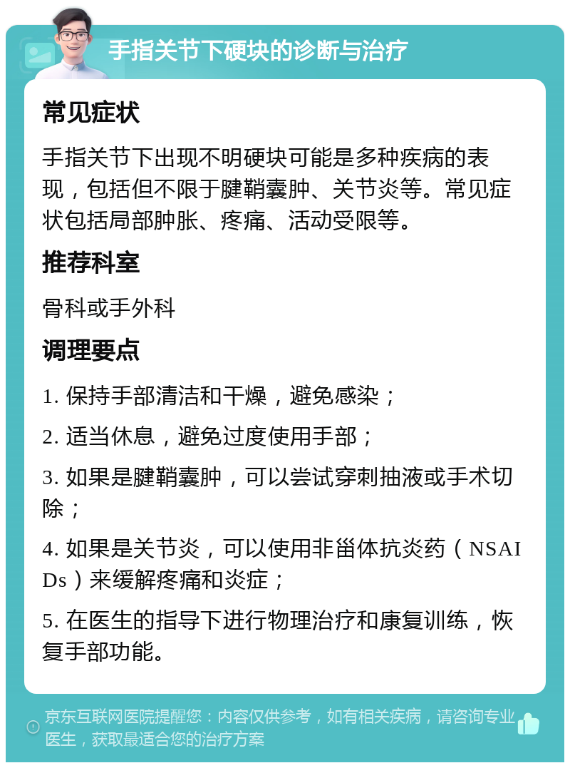 手指关节下硬块的诊断与治疗 常见症状 手指关节下出现不明硬块可能是多种疾病的表现，包括但不限于腱鞘囊肿、关节炎等。常见症状包括局部肿胀、疼痛、活动受限等。 推荐科室 骨科或手外科 调理要点 1. 保持手部清洁和干燥，避免感染； 2. 适当休息，避免过度使用手部； 3. 如果是腱鞘囊肿，可以尝试穿刺抽液或手术切除； 4. 如果是关节炎，可以使用非甾体抗炎药（NSAIDs）来缓解疼痛和炎症； 5. 在医生的指导下进行物理治疗和康复训练，恢复手部功能。