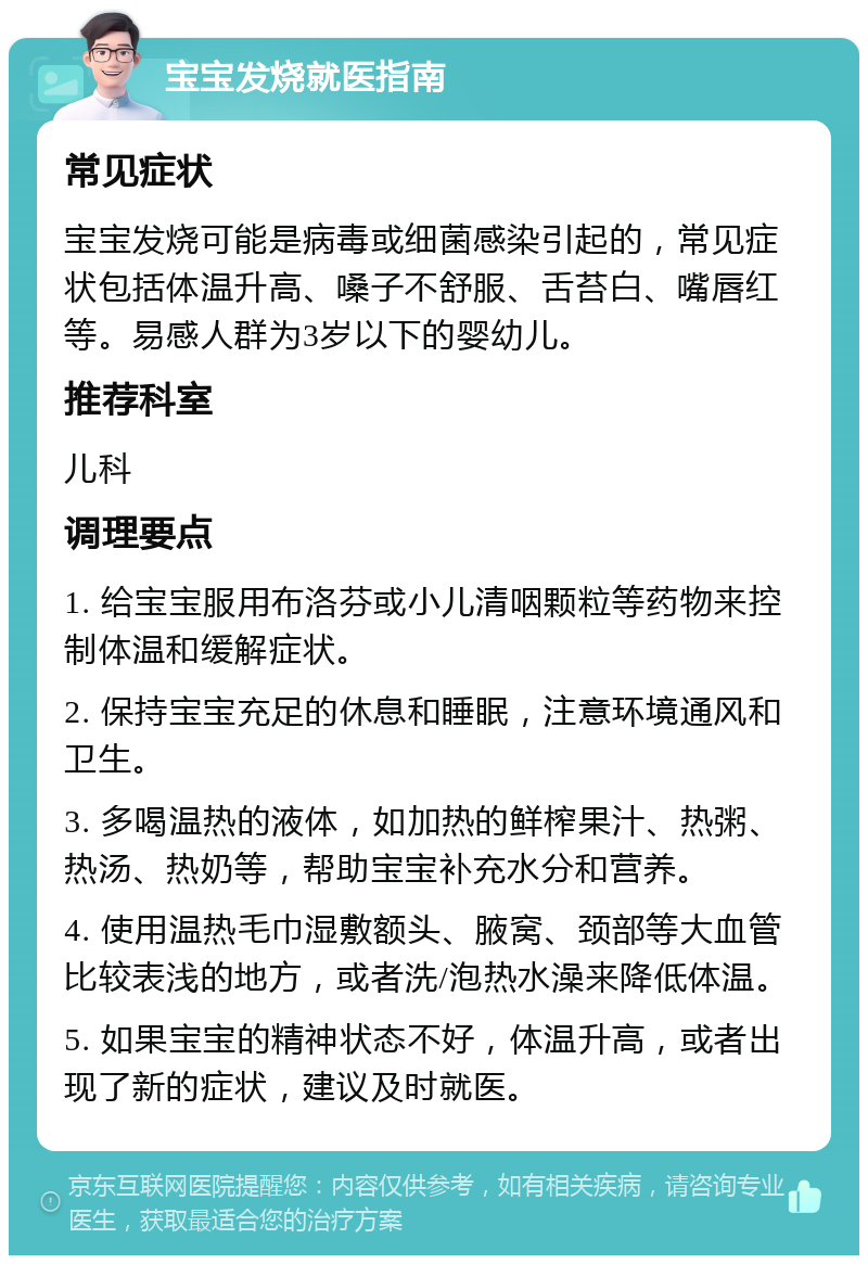 宝宝发烧就医指南 常见症状 宝宝发烧可能是病毒或细菌感染引起的，常见症状包括体温升高、嗓子不舒服、舌苔白、嘴唇红等。易感人群为3岁以下的婴幼儿。 推荐科室 儿科 调理要点 1. 给宝宝服用布洛芬或小儿清咽颗粒等药物来控制体温和缓解症状。 2. 保持宝宝充足的休息和睡眠，注意环境通风和卫生。 3. 多喝温热的液体，如加热的鲜榨果汁、热粥、热汤、热奶等，帮助宝宝补充水分和营养。 4. 使用温热毛巾湿敷额头、腋窝、颈部等大血管比较表浅的地方，或者洗/泡热水澡来降低体温。 5. 如果宝宝的精神状态不好，体温升高，或者出现了新的症状，建议及时就医。