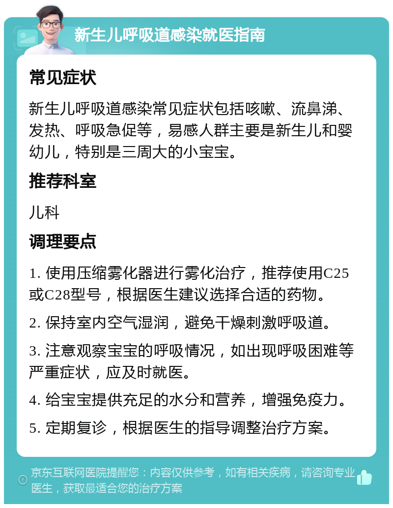 新生儿呼吸道感染就医指南 常见症状 新生儿呼吸道感染常见症状包括咳嗽、流鼻涕、发热、呼吸急促等，易感人群主要是新生儿和婴幼儿，特别是三周大的小宝宝。 推荐科室 儿科 调理要点 1. 使用压缩雾化器进行雾化治疗，推荐使用C25或C28型号，根据医生建议选择合适的药物。 2. 保持室内空气湿润，避免干燥刺激呼吸道。 3. 注意观察宝宝的呼吸情况，如出现呼吸困难等严重症状，应及时就医。 4. 给宝宝提供充足的水分和营养，增强免疫力。 5. 定期复诊，根据医生的指导调整治疗方案。