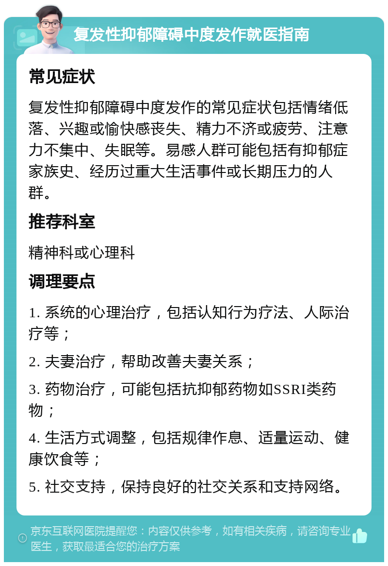 复发性抑郁障碍中度发作就医指南 常见症状 复发性抑郁障碍中度发作的常见症状包括情绪低落、兴趣或愉快感丧失、精力不济或疲劳、注意力不集中、失眠等。易感人群可能包括有抑郁症家族史、经历过重大生活事件或长期压力的人群。 推荐科室 精神科或心理科 调理要点 1. 系统的心理治疗，包括认知行为疗法、人际治疗等； 2. 夫妻治疗，帮助改善夫妻关系； 3. 药物治疗，可能包括抗抑郁药物如SSRI类药物； 4. 生活方式调整，包括规律作息、适量运动、健康饮食等； 5. 社交支持，保持良好的社交关系和支持网络。