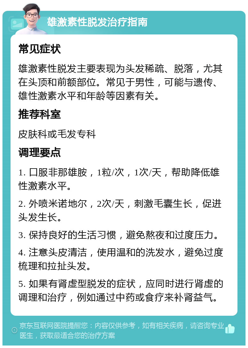 雄激素性脱发治疗指南 常见症状 雄激素性脱发主要表现为头发稀疏、脱落，尤其在头顶和前额部位。常见于男性，可能与遗传、雄性激素水平和年龄等因素有关。 推荐科室 皮肤科或毛发专科 调理要点 1. 口服非那雄胺，1粒/次，1次/天，帮助降低雄性激素水平。 2. 外喷米诺地尔，2次/天，刺激毛囊生长，促进头发生长。 3. 保持良好的生活习惯，避免熬夜和过度压力。 4. 注意头皮清洁，使用温和的洗发水，避免过度梳理和拉扯头发。 5. 如果有肾虚型脱发的症状，应同时进行肾虚的调理和治疗，例如通过中药或食疗来补肾益气。