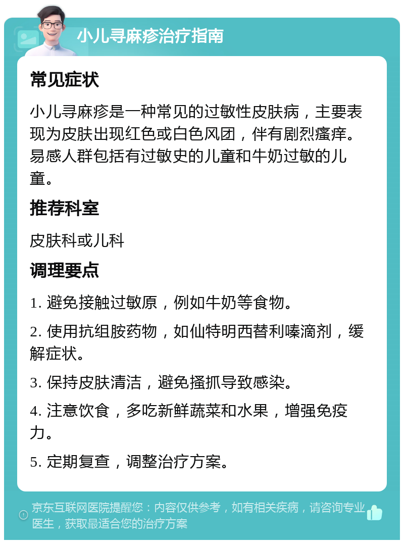 小儿寻麻疹治疗指南 常见症状 小儿寻麻疹是一种常见的过敏性皮肤病，主要表现为皮肤出现红色或白色风团，伴有剧烈瘙痒。易感人群包括有过敏史的儿童和牛奶过敏的儿童。 推荐科室 皮肤科或儿科 调理要点 1. 避免接触过敏原，例如牛奶等食物。 2. 使用抗组胺药物，如仙特明西替利嗪滴剂，缓解症状。 3. 保持皮肤清洁，避免搔抓导致感染。 4. 注意饮食，多吃新鲜蔬菜和水果，增强免疫力。 5. 定期复查，调整治疗方案。