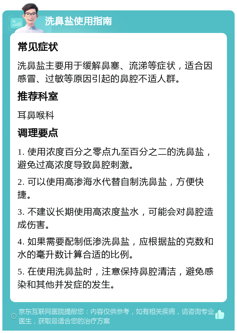 洗鼻盐使用指南 常见症状 洗鼻盐主要用于缓解鼻塞、流涕等症状，适合因感冒、过敏等原因引起的鼻腔不适人群。 推荐科室 耳鼻喉科 调理要点 1. 使用浓度百分之零点九至百分之二的洗鼻盐，避免过高浓度导致鼻腔刺激。 2. 可以使用高渗海水代替自制洗鼻盐，方便快捷。 3. 不建议长期使用高浓度盐水，可能会对鼻腔造成伤害。 4. 如果需要配制低渗洗鼻盐，应根据盐的克数和水的毫升数计算合适的比例。 5. 在使用洗鼻盐时，注意保持鼻腔清洁，避免感染和其他并发症的发生。