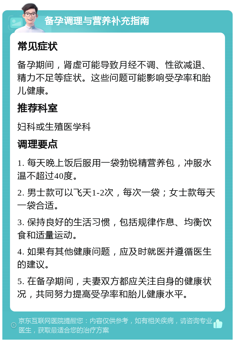 备孕调理与营养补充指南 常见症状 备孕期间，肾虚可能导致月经不调、性欲减退、精力不足等症状。这些问题可能影响受孕率和胎儿健康。 推荐科室 妇科或生殖医学科 调理要点 1. 每天晚上饭后服用一袋勃锐精营养包，冲服水温不超过40度。 2. 男士款可以飞天1-2次，每次一袋；女士款每天一袋合适。 3. 保持良好的生活习惯，包括规律作息、均衡饮食和适量运动。 4. 如果有其他健康问题，应及时就医并遵循医生的建议。 5. 在备孕期间，夫妻双方都应关注自身的健康状况，共同努力提高受孕率和胎儿健康水平。