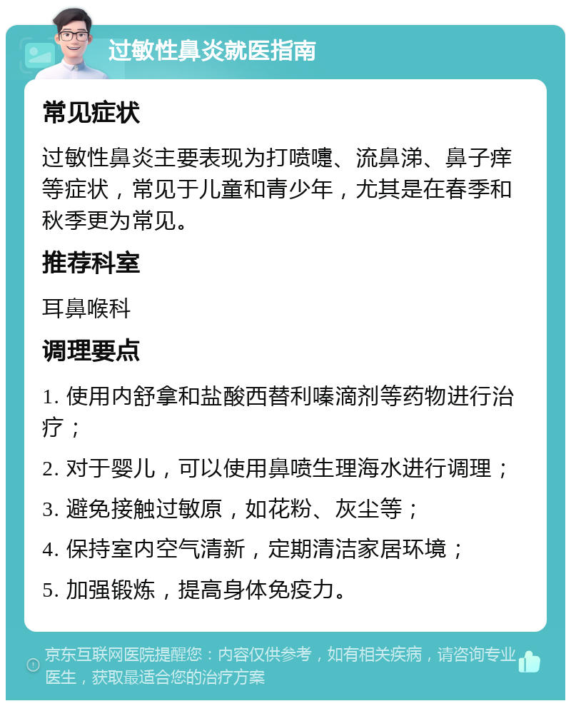 过敏性鼻炎就医指南 常见症状 过敏性鼻炎主要表现为打喷嚏、流鼻涕、鼻子痒等症状，常见于儿童和青少年，尤其是在春季和秋季更为常见。 推荐科室 耳鼻喉科 调理要点 1. 使用内舒拿和盐酸西替利嗪滴剂等药物进行治疗； 2. 对于婴儿，可以使用鼻喷生理海水进行调理； 3. 避免接触过敏原，如花粉、灰尘等； 4. 保持室内空气清新，定期清洁家居环境； 5. 加强锻炼，提高身体免疫力。