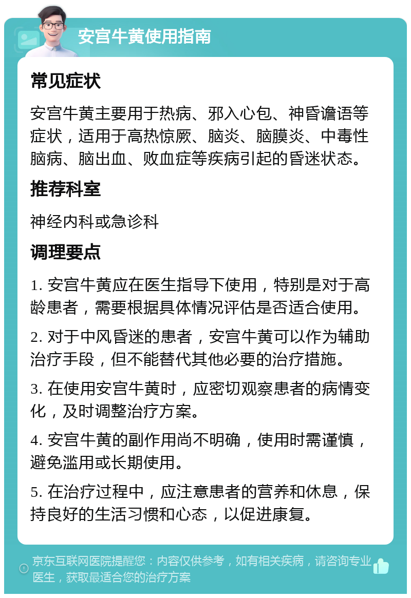 安宫牛黄使用指南 常见症状 安宫牛黄主要用于热病、邪入心包、神昏谵语等症状，适用于高热惊厥、脑炎、脑膜炎、中毒性脑病、脑出血、败血症等疾病引起的昏迷状态。 推荐科室 神经内科或急诊科 调理要点 1. 安宫牛黄应在医生指导下使用，特别是对于高龄患者，需要根据具体情况评估是否适合使用。 2. 对于中风昏迷的患者，安宫牛黄可以作为辅助治疗手段，但不能替代其他必要的治疗措施。 3. 在使用安宫牛黄时，应密切观察患者的病情变化，及时调整治疗方案。 4. 安宫牛黄的副作用尚不明确，使用时需谨慎，避免滥用或长期使用。 5. 在治疗过程中，应注意患者的营养和休息，保持良好的生活习惯和心态，以促进康复。