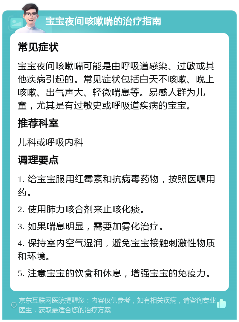 宝宝夜间咳嗽喘的治疗指南 常见症状 宝宝夜间咳嗽喘可能是由呼吸道感染、过敏或其他疾病引起的。常见症状包括白天不咳嗽、晚上咳嗽、出气声大、轻微喘息等。易感人群为儿童，尤其是有过敏史或呼吸道疾病的宝宝。 推荐科室 儿科或呼吸内科 调理要点 1. 给宝宝服用红霉素和抗病毒药物，按照医嘱用药。 2. 使用肺力咳合剂来止咳化痰。 3. 如果喘息明显，需要加雾化治疗。 4. 保持室内空气湿润，避免宝宝接触刺激性物质和环境。 5. 注意宝宝的饮食和休息，增强宝宝的免疫力。