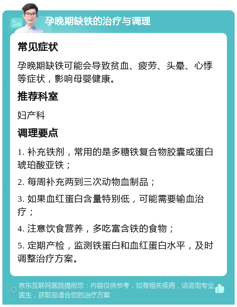 孕晚期缺铁的治疗与调理 常见症状 孕晚期缺铁可能会导致贫血、疲劳、头晕、心悸等症状，影响母婴健康。 推荐科室 妇产科 调理要点 1. 补充铁剂，常用的是多糖铁复合物胶囊或蛋白琥珀酸亚铁； 2. 每周补充两到三次动物血制品； 3. 如果血红蛋白含量特别低，可能需要输血治疗； 4. 注意饮食营养，多吃富含铁的食物； 5. 定期产检，监测铁蛋白和血红蛋白水平，及时调整治疗方案。