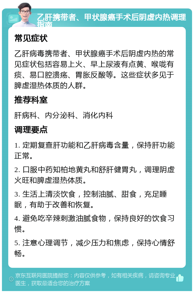 乙肝携带者、甲状腺癌手术后阴虚内热调理指南 常见症状 乙肝病毒携带者、甲状腺癌手术后阴虚内热的常见症状包括容易上火、早上尿液有点黄、喉咙有痰、易口腔溃疡、胃胀反酸等。这些症状多见于脾虚湿热体质的人群。 推荐科室 肝病科、内分泌科、消化内科 调理要点 1. 定期复查肝功能和乙肝病毒含量，保持肝功能正常。 2. 口服中药知柏地黄丸和舒肝健胃丸，调理阴虚火旺和脾虚湿热体质。 3. 生活上清淡饮食，控制油腻、甜食，充足睡眠，有助于改善和恢复。 4. 避免吃辛辣刺激油腻食物，保持良好的饮食习惯。 5. 注意心理调节，减少压力和焦虑，保持心情舒畅。