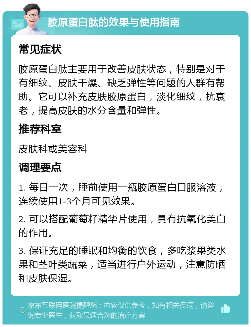 胶原蛋白肽的效果与使用指南 常见症状 胶原蛋白肽主要用于改善皮肤状态，特别是对于有细纹、皮肤干燥、缺乏弹性等问题的人群有帮助。它可以补充皮肤胶原蛋白，淡化细纹，抗衰老，提高皮肤的水分含量和弹性。 推荐科室 皮肤科或美容科 调理要点 1. 每日一次，睡前使用一瓶胶原蛋白口服溶液，连续使用1-3个月可见效果。 2. 可以搭配葡萄籽精华片使用，具有抗氧化美白的作用。 3. 保证充足的睡眠和均衡的饮食，多吃浆果类水果和茎叶类蔬菜，适当进行户外运动，注意防晒和皮肤保湿。