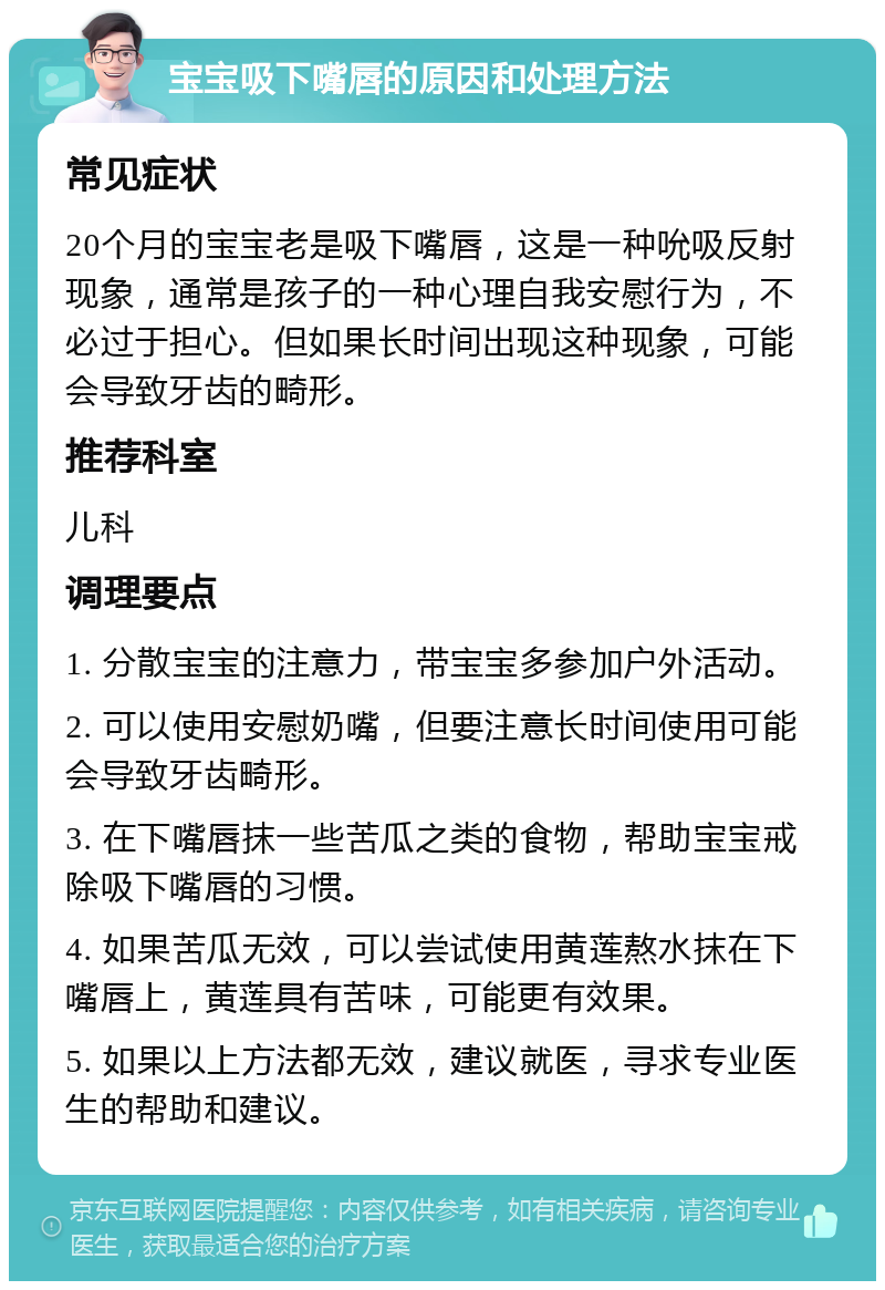 宝宝吸下嘴唇的原因和处理方法 常见症状 20个月的宝宝老是吸下嘴唇，这是一种吮吸反射现象，通常是孩子的一种心理自我安慰行为，不必过于担心。但如果长时间出现这种现象，可能会导致牙齿的畸形。 推荐科室 儿科 调理要点 1. 分散宝宝的注意力，带宝宝多参加户外活动。 2. 可以使用安慰奶嘴，但要注意长时间使用可能会导致牙齿畸形。 3. 在下嘴唇抹一些苦瓜之类的食物，帮助宝宝戒除吸下嘴唇的习惯。 4. 如果苦瓜无效，可以尝试使用黄莲熬水抹在下嘴唇上，黄莲具有苦味，可能更有效果。 5. 如果以上方法都无效，建议就医，寻求专业医生的帮助和建议。