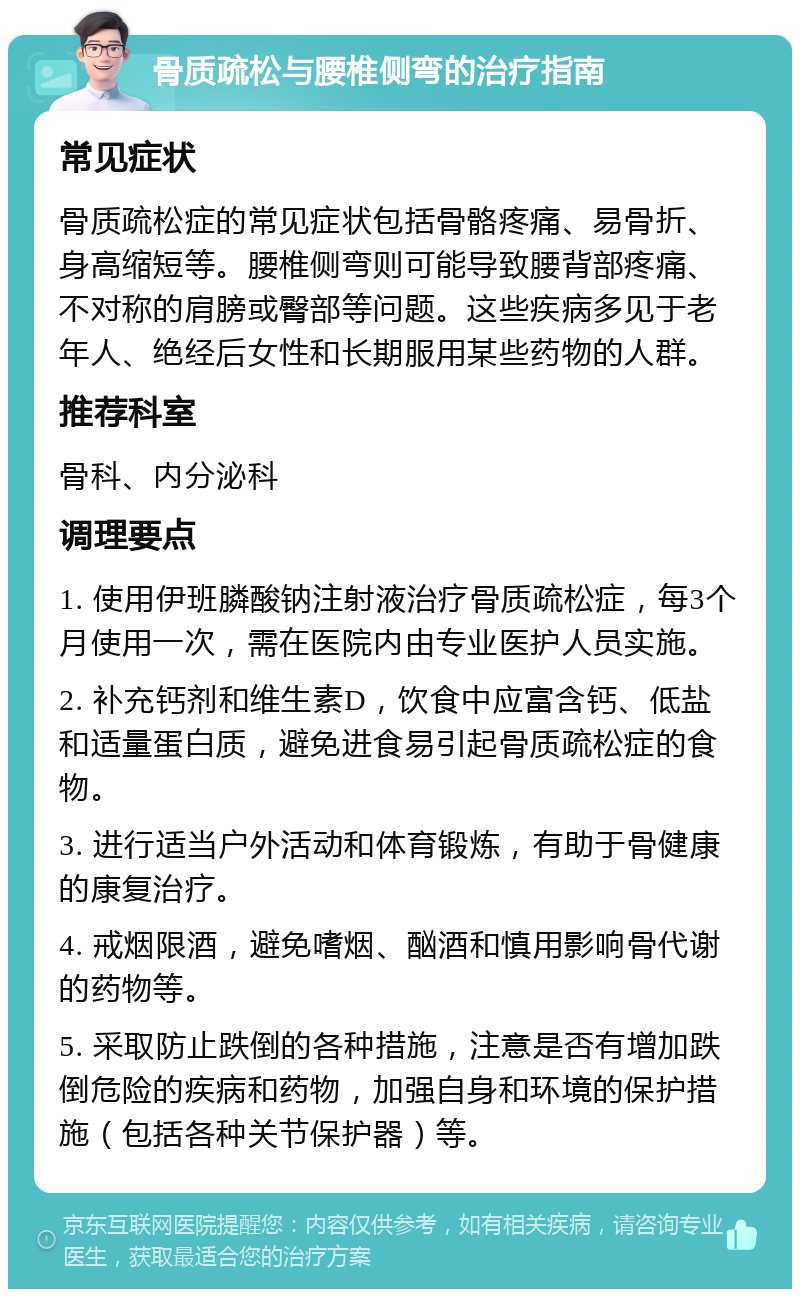 骨质疏松与腰椎侧弯的治疗指南 常见症状 骨质疏松症的常见症状包括骨骼疼痛、易骨折、身高缩短等。腰椎侧弯则可能导致腰背部疼痛、不对称的肩膀或臀部等问题。这些疾病多见于老年人、绝经后女性和长期服用某些药物的人群。 推荐科室 骨科、内分泌科 调理要点 1. 使用伊班膦酸钠注射液治疗骨质疏松症，每3个月使用一次，需在医院内由专业医护人员实施。 2. 补充钙剂和维生素D，饮食中应富含钙、低盐和适量蛋白质，避免进食易引起骨质疏松症的食物。 3. 进行适当户外活动和体育锻炼，有助于骨健康的康复治疗。 4. 戒烟限酒，避免嗜烟、酗酒和慎用影响骨代谢的药物等。 5. 采取防止跌倒的各种措施，注意是否有增加跌倒危险的疾病和药物，加强自身和环境的保护措施（包括各种关节保护器）等。