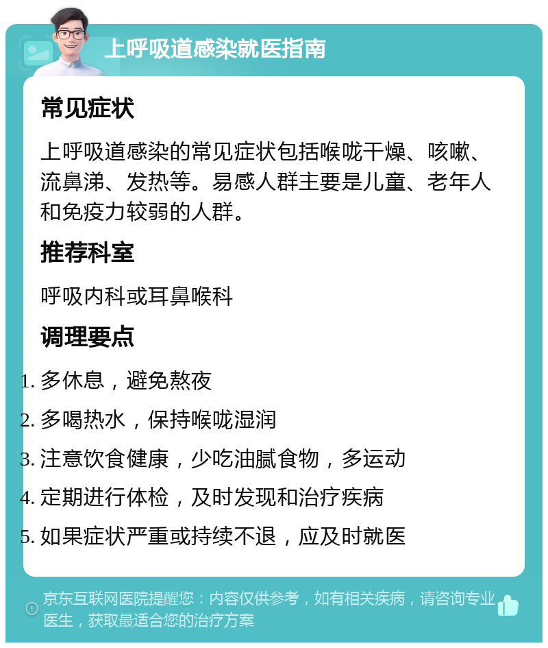 上呼吸道感染就医指南 常见症状 上呼吸道感染的常见症状包括喉咙干燥、咳嗽、流鼻涕、发热等。易感人群主要是儿童、老年人和免疫力较弱的人群。 推荐科室 呼吸内科或耳鼻喉科 调理要点 多休息，避免熬夜 多喝热水，保持喉咙湿润 注意饮食健康，少吃油腻食物，多运动 定期进行体检，及时发现和治疗疾病 如果症状严重或持续不退，应及时就医