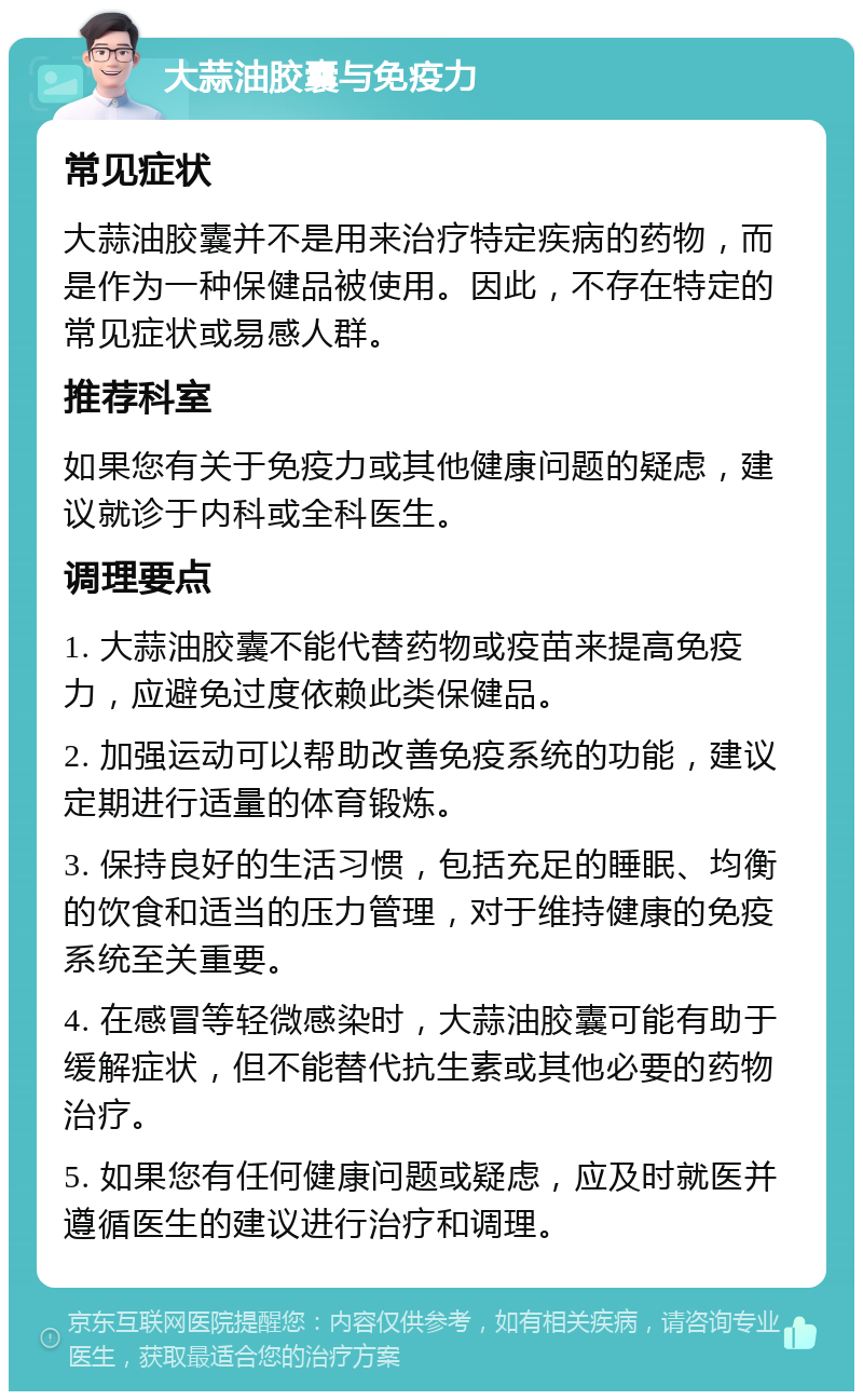 大蒜油胶囊与免疫力 常见症状 大蒜油胶囊并不是用来治疗特定疾病的药物，而是作为一种保健品被使用。因此，不存在特定的常见症状或易感人群。 推荐科室 如果您有关于免疫力或其他健康问题的疑虑，建议就诊于内科或全科医生。 调理要点 1. 大蒜油胶囊不能代替药物或疫苗来提高免疫力，应避免过度依赖此类保健品。 2. 加强运动可以帮助改善免疫系统的功能，建议定期进行适量的体育锻炼。 3. 保持良好的生活习惯，包括充足的睡眠、均衡的饮食和适当的压力管理，对于维持健康的免疫系统至关重要。 4. 在感冒等轻微感染时，大蒜油胶囊可能有助于缓解症状，但不能替代抗生素或其他必要的药物治疗。 5. 如果您有任何健康问题或疑虑，应及时就医并遵循医生的建议进行治疗和调理。