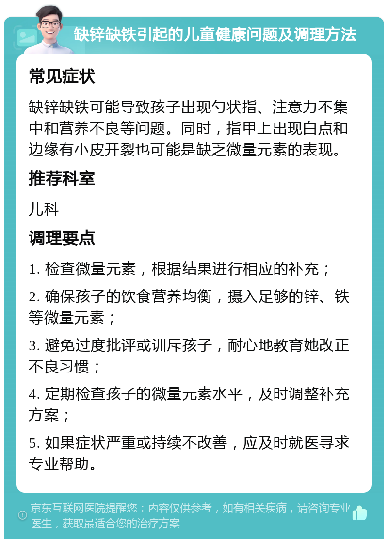 缺锌缺铁引起的儿童健康问题及调理方法 常见症状 缺锌缺铁可能导致孩子出现勺状指、注意力不集中和营养不良等问题。同时，指甲上出现白点和边缘有小皮开裂也可能是缺乏微量元素的表现。 推荐科室 儿科 调理要点 1. 检查微量元素，根据结果进行相应的补充； 2. 确保孩子的饮食营养均衡，摄入足够的锌、铁等微量元素； 3. 避免过度批评或训斥孩子，耐心地教育她改正不良习惯； 4. 定期检查孩子的微量元素水平，及时调整补充方案； 5. 如果症状严重或持续不改善，应及时就医寻求专业帮助。