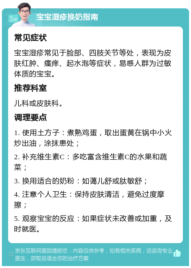 宝宝湿疹换奶指南 常见症状 宝宝湿疹常见于脸部、四肢关节等处，表现为皮肤红肿、瘙痒、起水泡等症状，易感人群为过敏体质的宝宝。 推荐科室 儿科或皮肤科。 调理要点 1. 使用土方子：煮熟鸡蛋，取出蛋黄在锅中小火炒出油，涂抹患处； 2. 补充维生素C：多吃富含维生素C的水果和蔬菜； 3. 换用适合的奶粉：如蔼儿舒或肽敏舒； 4. 注意个人卫生：保持皮肤清洁，避免过度摩擦； 5. 观察宝宝的反应：如果症状未改善或加重，及时就医。