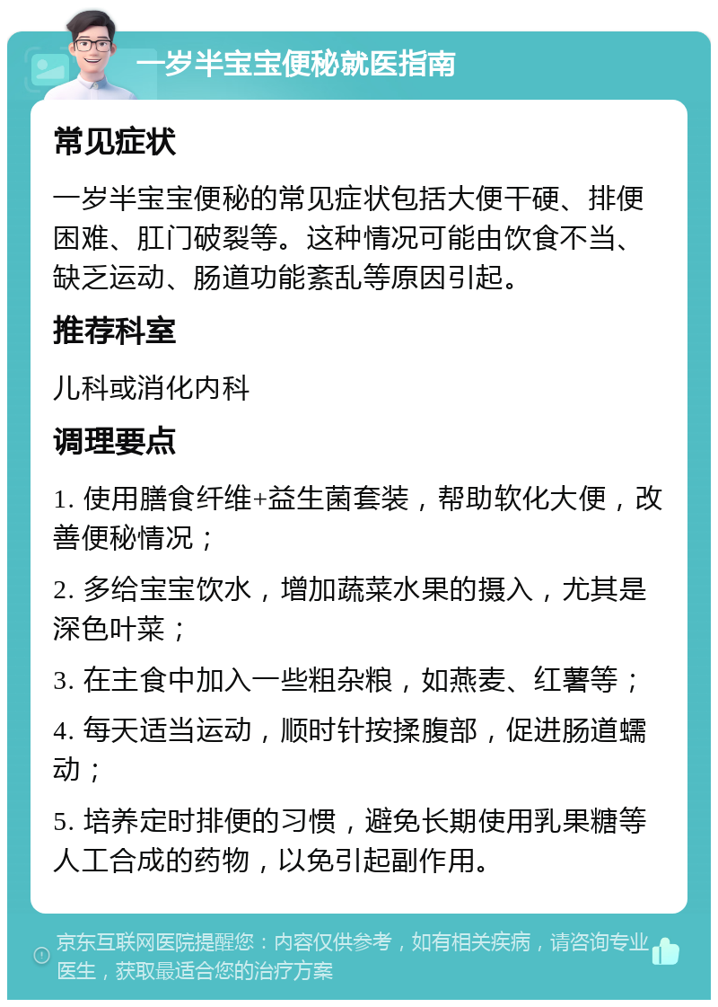 一岁半宝宝便秘就医指南 常见症状 一岁半宝宝便秘的常见症状包括大便干硬、排便困难、肛门破裂等。这种情况可能由饮食不当、缺乏运动、肠道功能紊乱等原因引起。 推荐科室 儿科或消化内科 调理要点 1. 使用膳食纤维+益生菌套装，帮助软化大便，改善便秘情况； 2. 多给宝宝饮水，增加蔬菜水果的摄入，尤其是深色叶菜； 3. 在主食中加入一些粗杂粮，如燕麦、红薯等； 4. 每天适当运动，顺时针按揉腹部，促进肠道蠕动； 5. 培养定时排便的习惯，避免长期使用乳果糖等人工合成的药物，以免引起副作用。