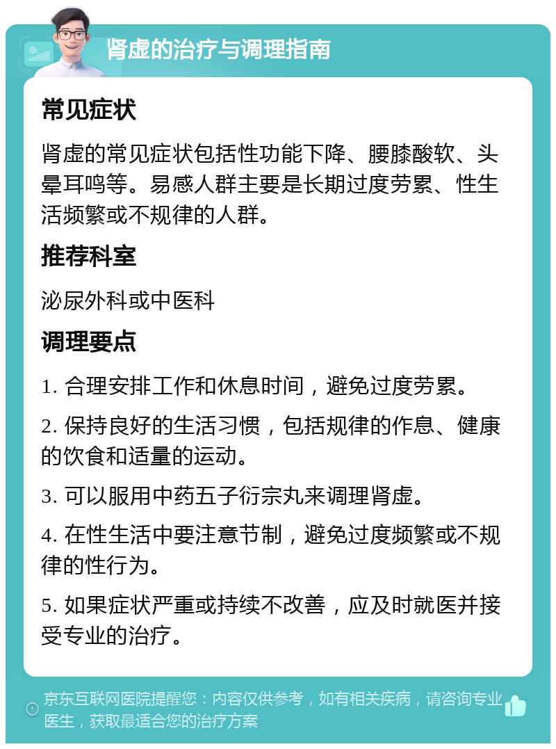 肾虚的治疗与调理指南 常见症状 肾虚的常见症状包括性功能下降、腰膝酸软、头晕耳鸣等。易感人群主要是长期过度劳累、性生活频繁或不规律的人群。 推荐科室 泌尿外科或中医科 调理要点 1. 合理安排工作和休息时间，避免过度劳累。 2. 保持良好的生活习惯，包括规律的作息、健康的饮食和适量的运动。 3. 可以服用中药五子衍宗丸来调理肾虚。 4. 在性生活中要注意节制，避免过度频繁或不规律的性行为。 5. 如果症状严重或持续不改善，应及时就医并接受专业的治疗。