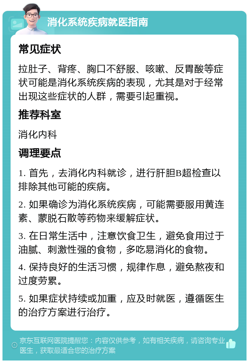 消化系统疾病就医指南 常见症状 拉肚子、背疼、胸口不舒服、咳嗽、反胃酸等症状可能是消化系统疾病的表现，尤其是对于经常出现这些症状的人群，需要引起重视。 推荐科室 消化内科 调理要点 1. 首先，去消化内科就诊，进行肝胆B超检查以排除其他可能的疾病。 2. 如果确诊为消化系统疾病，可能需要服用黄连素、蒙脱石散等药物来缓解症状。 3. 在日常生活中，注意饮食卫生，避免食用过于油腻、刺激性强的食物，多吃易消化的食物。 4. 保持良好的生活习惯，规律作息，避免熬夜和过度劳累。 5. 如果症状持续或加重，应及时就医，遵循医生的治疗方案进行治疗。