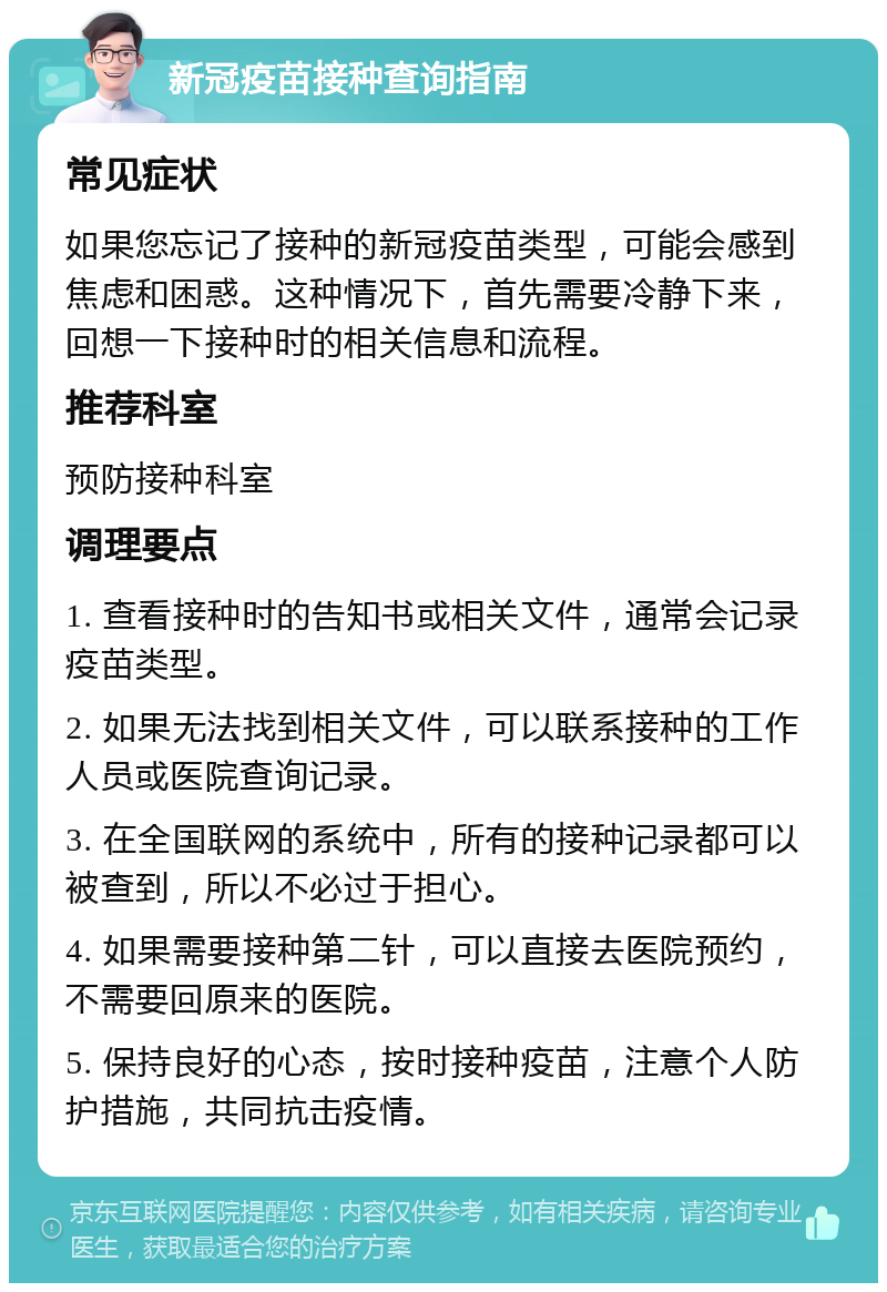 新冠疫苗接种查询指南 常见症状 如果您忘记了接种的新冠疫苗类型，可能会感到焦虑和困惑。这种情况下，首先需要冷静下来，回想一下接种时的相关信息和流程。 推荐科室 预防接种科室 调理要点 1. 查看接种时的告知书或相关文件，通常会记录疫苗类型。 2. 如果无法找到相关文件，可以联系接种的工作人员或医院查询记录。 3. 在全国联网的系统中，所有的接种记录都可以被查到，所以不必过于担心。 4. 如果需要接种第二针，可以直接去医院预约，不需要回原来的医院。 5. 保持良好的心态，按时接种疫苗，注意个人防护措施，共同抗击疫情。