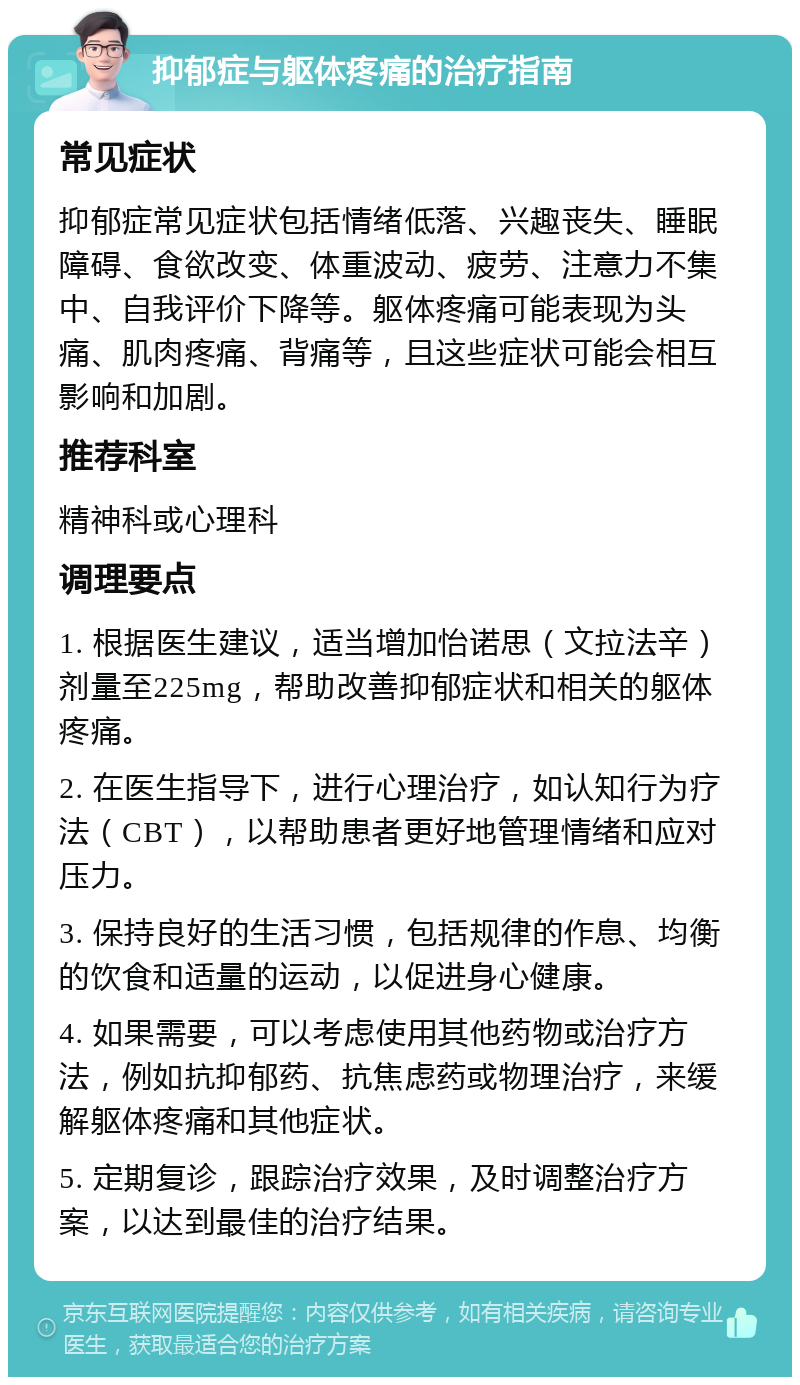 抑郁症与躯体疼痛的治疗指南 常见症状 抑郁症常见症状包括情绪低落、兴趣丧失、睡眠障碍、食欲改变、体重波动、疲劳、注意力不集中、自我评价下降等。躯体疼痛可能表现为头痛、肌肉疼痛、背痛等，且这些症状可能会相互影响和加剧。 推荐科室 精神科或心理科 调理要点 1. 根据医生建议，适当增加怡诺思（文拉法辛）剂量至225mg，帮助改善抑郁症状和相关的躯体疼痛。 2. 在医生指导下，进行心理治疗，如认知行为疗法（CBT），以帮助患者更好地管理情绪和应对压力。 3. 保持良好的生活习惯，包括规律的作息、均衡的饮食和适量的运动，以促进身心健康。 4. 如果需要，可以考虑使用其他药物或治疗方法，例如抗抑郁药、抗焦虑药或物理治疗，来缓解躯体疼痛和其他症状。 5. 定期复诊，跟踪治疗效果，及时调整治疗方案，以达到最佳的治疗结果。