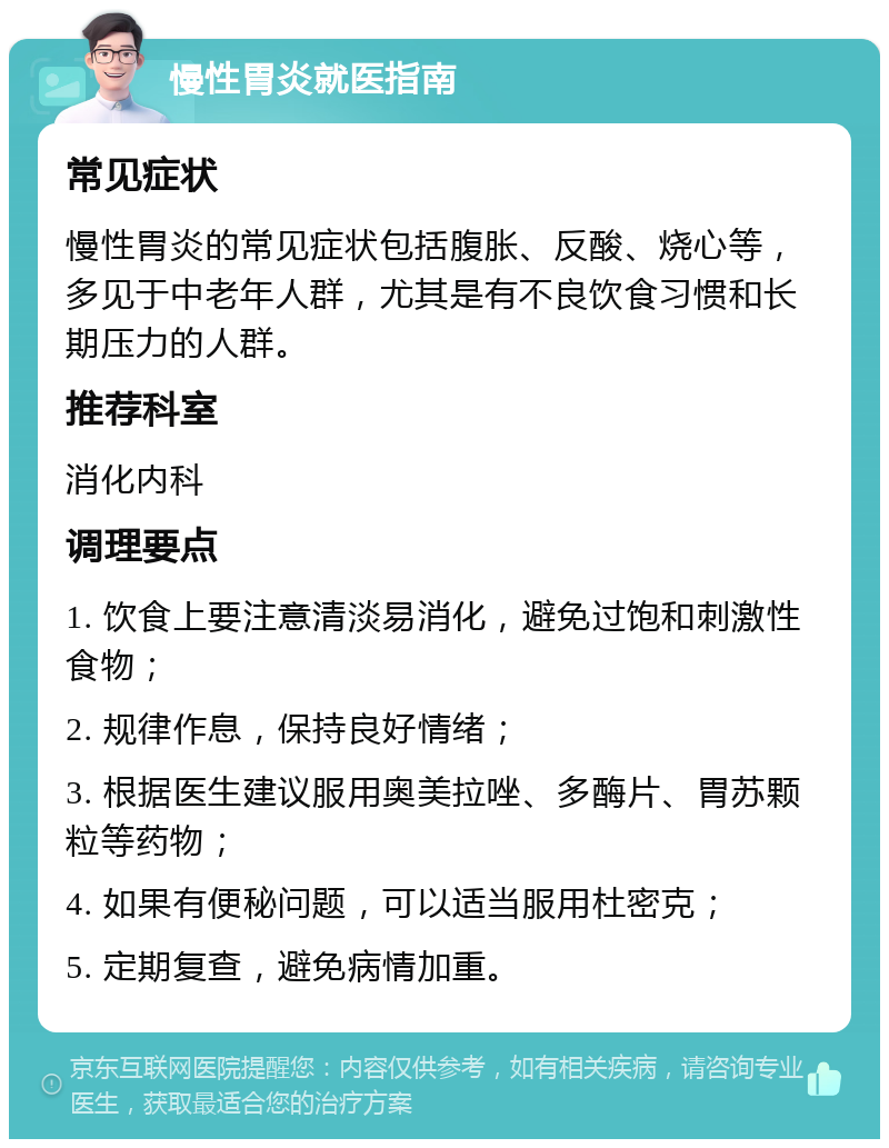 慢性胃炎就医指南 常见症状 慢性胃炎的常见症状包括腹胀、反酸、烧心等，多见于中老年人群，尤其是有不良饮食习惯和长期压力的人群。 推荐科室 消化内科 调理要点 1. 饮食上要注意清淡易消化，避免过饱和刺激性食物； 2. 规律作息，保持良好情绪； 3. 根据医生建议服用奥美拉唑、多酶片、胃苏颗粒等药物； 4. 如果有便秘问题，可以适当服用杜密克； 5. 定期复查，避免病情加重。