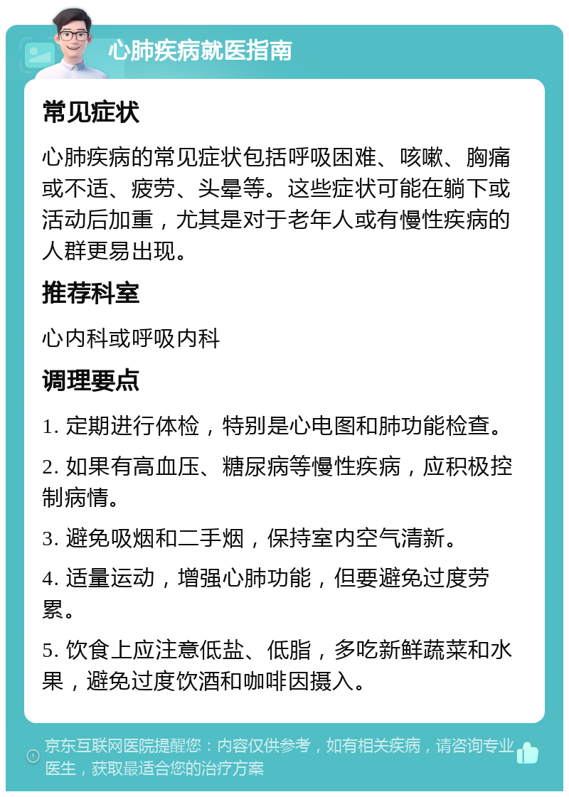 心肺疾病就医指南 常见症状 心肺疾病的常见症状包括呼吸困难、咳嗽、胸痛或不适、疲劳、头晕等。这些症状可能在躺下或活动后加重，尤其是对于老年人或有慢性疾病的人群更易出现。 推荐科室 心内科或呼吸内科 调理要点 1. 定期进行体检，特别是心电图和肺功能检查。 2. 如果有高血压、糖尿病等慢性疾病，应积极控制病情。 3. 避免吸烟和二手烟，保持室内空气清新。 4. 适量运动，增强心肺功能，但要避免过度劳累。 5. 饮食上应注意低盐、低脂，多吃新鲜蔬菜和水果，避免过度饮酒和咖啡因摄入。