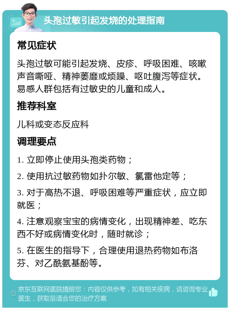 头孢过敏引起发烧的处理指南 常见症状 头孢过敏可能引起发烧、皮疹、呼吸困难、咳嗽声音嘶哑、精神萎靡或烦躁、呕吐腹泻等症状。易感人群包括有过敏史的儿童和成人。 推荐科室 儿科或变态反应科 调理要点 1. 立即停止使用头孢类药物； 2. 使用抗过敏药物如扑尔敏、氯雷他定等； 3. 对于高热不退、呼吸困难等严重症状，应立即就医； 4. 注意观察宝宝的病情变化，出现精神差、吃东西不好或病情变化时，随时就诊； 5. 在医生的指导下，合理使用退热药物如布洛芬、对乙酰氨基酚等。