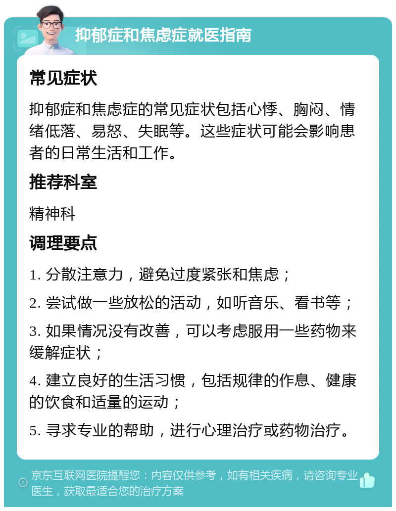 抑郁症和焦虑症就医指南 常见症状 抑郁症和焦虑症的常见症状包括心悸、胸闷、情绪低落、易怒、失眠等。这些症状可能会影响患者的日常生活和工作。 推荐科室 精神科 调理要点 1. 分散注意力，避免过度紧张和焦虑； 2. 尝试做一些放松的活动，如听音乐、看书等； 3. 如果情况没有改善，可以考虑服用一些药物来缓解症状； 4. 建立良好的生活习惯，包括规律的作息、健康的饮食和适量的运动； 5. 寻求专业的帮助，进行心理治疗或药物治疗。